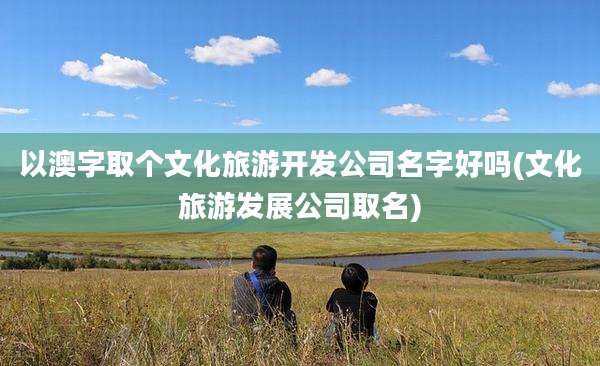 以澳字取个文化旅游开发公司名字好吗(文化旅游发展公司取名)