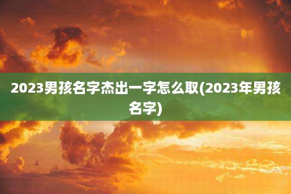 2023男孩名字杰出一字怎么取(2023年男孩名字)