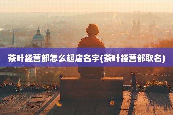 茶叶经营部怎么起店名字(茶叶经营部取名)