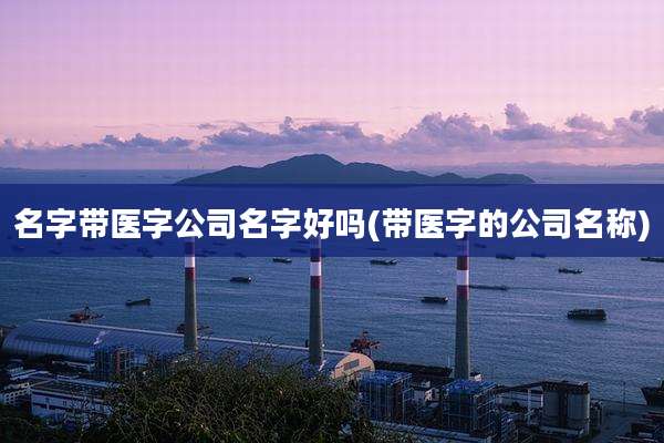 名字带医字公司名字好吗(带医字的公司名称)
