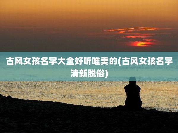 古风女孩名字大全好听唯美的(古风女孩名字清新脱俗)