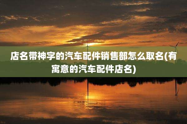 店名带神字的汽车配件销售部怎么取名(有寓意的汽车配件店名)