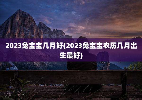 2023兔宝宝几月好(2023兔宝宝农历几月出生最好)