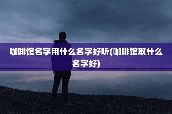 咖啡馆名字用什么名字好听(咖啡馆取什么名字好)