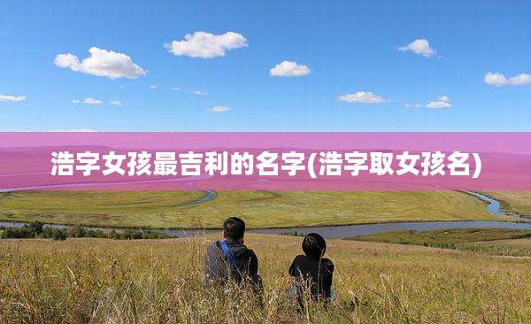 浩字女孩最吉利的名字(浩字取女孩名)