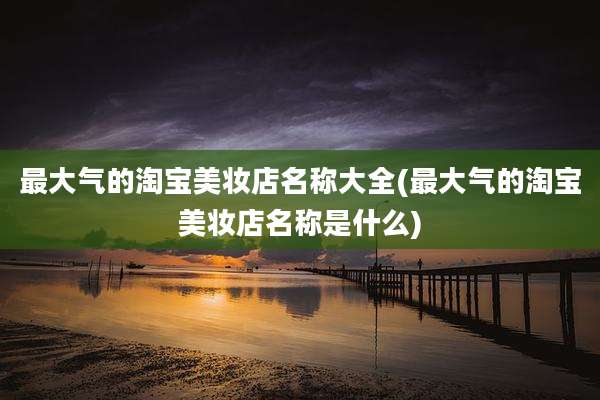 最大气的淘宝美妆店名称大全(最大气的淘宝美妆店名称是什么)