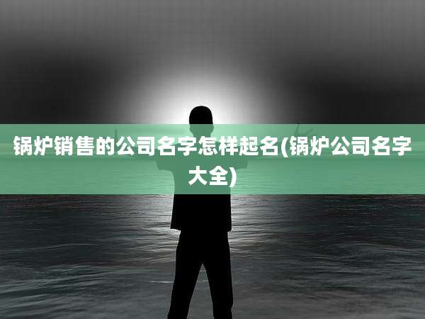 锅炉销售的公司名字怎样起名(锅炉公司名字大全)