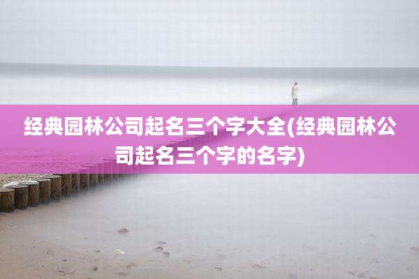 经典园林公司起名三个字大全(经典园林公司起名三个字的名字)