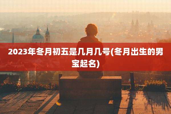 2023年冬月初五是几月几号(冬月出生的男宝起名)