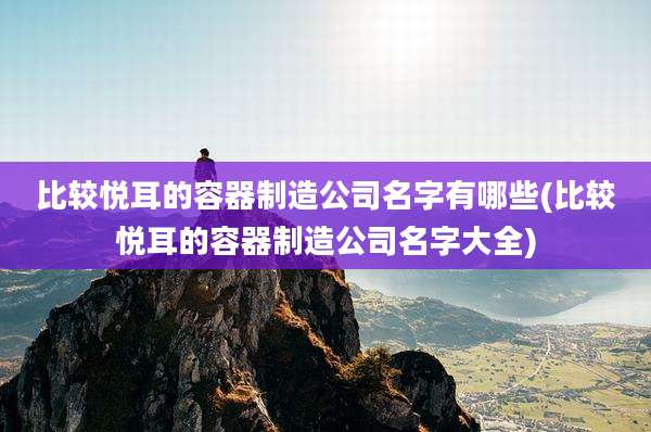 比较悦耳的容器制造公司名字有哪些(比较悦耳的容器制造公司名字大全)