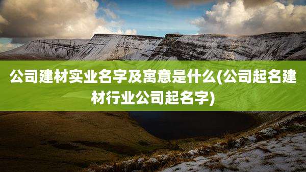 公司建材实业名字及寓意是什么(公司起名建材行业公司起名字)