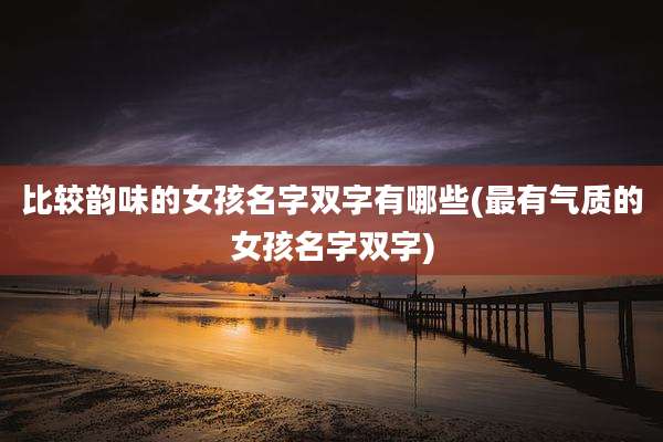 比较韵味的女孩名字双字有哪些(最有气质的女孩名字双字)