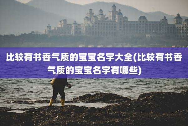 比较有书香气质的宝宝名字大全(比较有书香气质的宝宝名字有哪些)