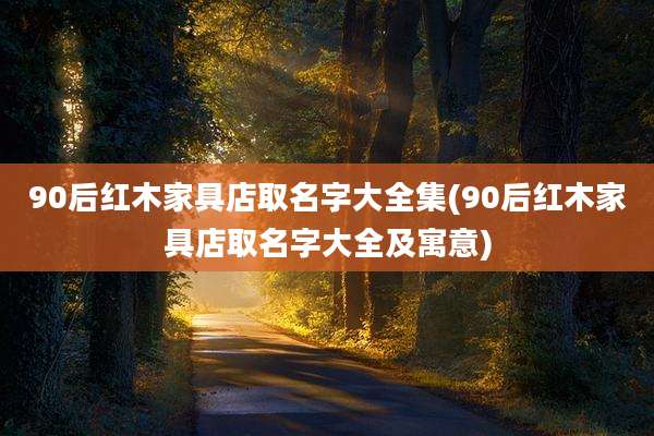 90后红木家具店取名字大全集(90后红木家具店取名字大全及寓意)