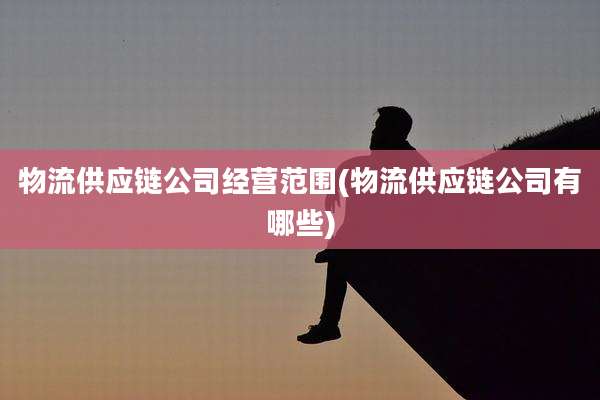 物流供应链公司经营范围(物流供应链公司有哪些)
