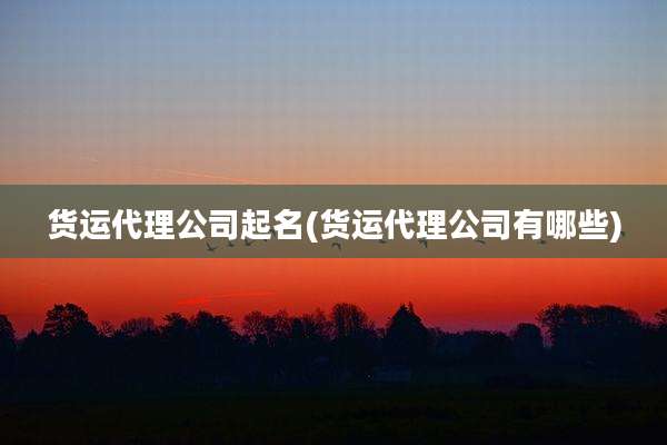 货运代理公司起名(货运代理公司有哪些)