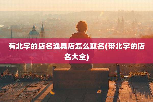 有北字的店名渔具店怎么取名(带北字的店名大全)