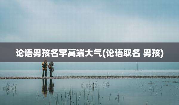 论语男孩名字高端大气(论语取名 男孩)