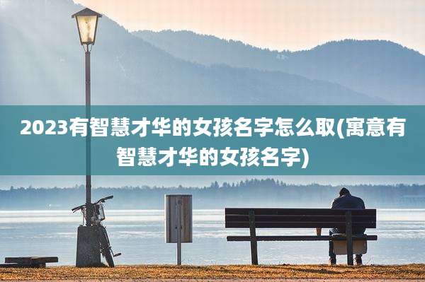 2023有智慧才华的女孩名字怎么取(寓意有智慧才华的女孩名字)