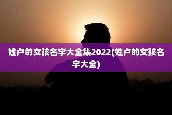 姓卢的女孩名字大全集2022(姓卢的女孩名字大全)