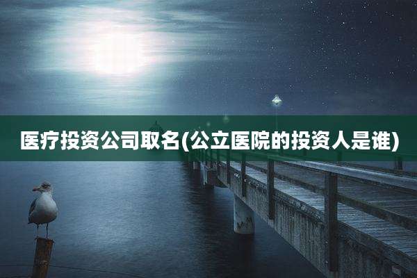 医疗投资公司取名(公立医院的投资人是谁)