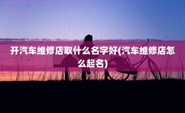 开汽车维修店取什么名字好(汽车维修店怎么起名)