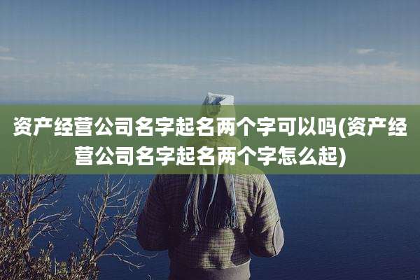 资产经营公司名字起名两个字可以吗(资产经营公司名字起名两个字怎么起)
