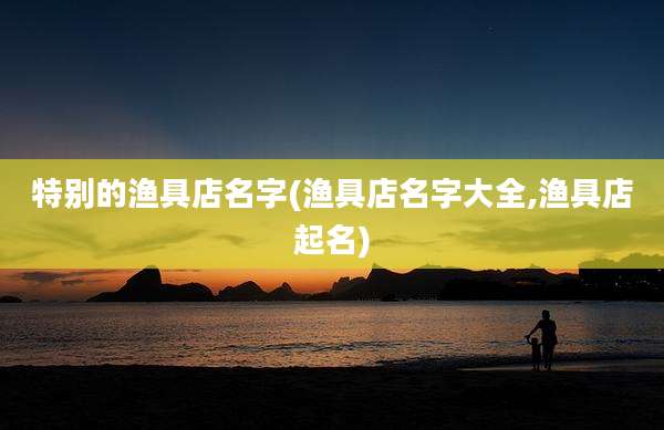特别的渔具店名字(渔具店名字大全,渔具店起名)