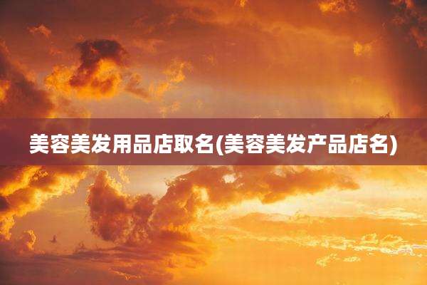 美容美发用品店取名(美容美发产品店名)