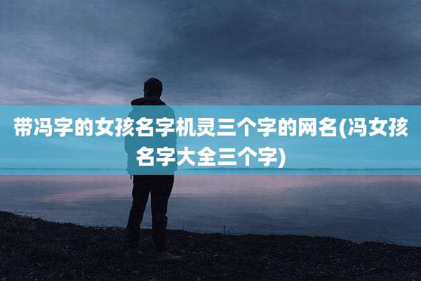 带冯字的女孩名字机灵三个字的网名(冯女孩名字大全三个字)