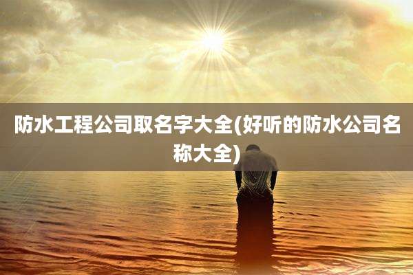 防水工程公司取名字大全(好听的防水公司名称大全)