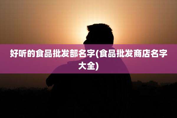好听的食品批发部名字(食品批发商店名字大全)