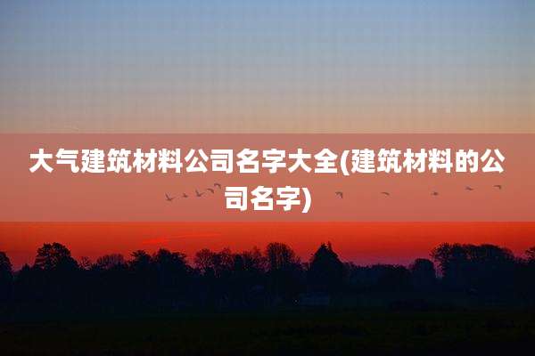 大气建筑材料公司名字大全(建筑材料的公司名字)