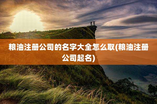 粮油注册公司的名字大全怎么取(粮油注册公司起名)