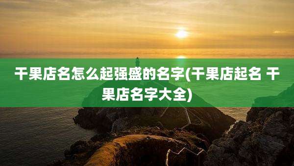 干果店名怎么起强盛的名字(干果店起名 干果店名字大全)