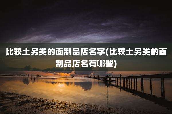 比较土另类的面制品店名字(比较土另类的面制品店名有哪些)