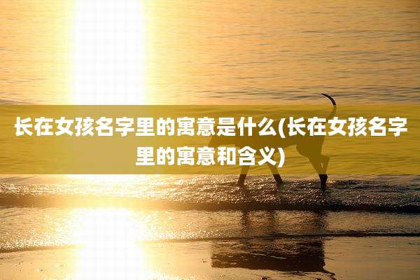 长在女孩名字里的寓意是什么(长在女孩名字里的寓意和含义)