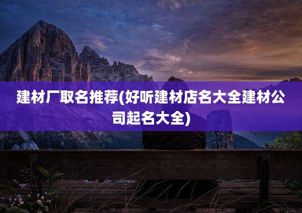 建材厂取名推荐(好听建材店名大全建材公司起名大全)