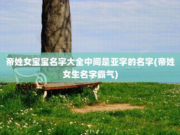 帝姓女宝宝名字大全中间是亚字的名字(帝姓女生名字霸气)