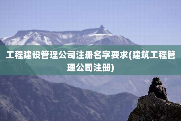 工程建设管理公司注册名字要求(建筑工程管理公司注册)