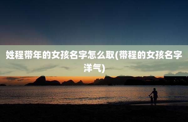 姓程带年的女孩名字怎么取(带程的女孩名字洋气)