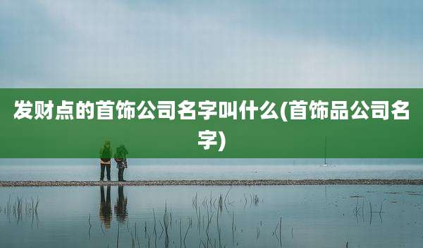 发财点的首饰公司名字叫什么(首饰品公司名字)