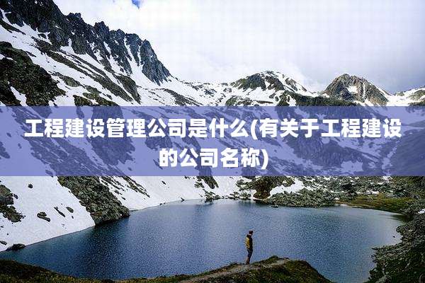 工程建设管理公司是什么(有关于工程建设的公司名称)