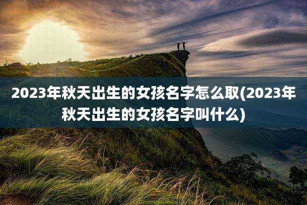 2023年秋天出生的女孩名字怎么取(2023年秋天出生的女孩名字叫什么)