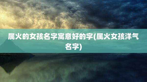 属火的女孩名字寓意好的字(属火女孩洋气名字)