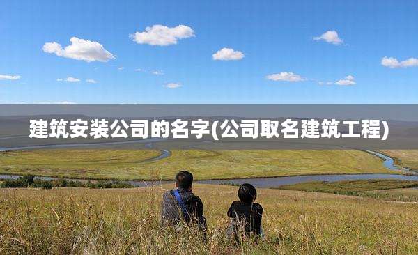 建筑安装公司的名字(公司取名建筑工程)