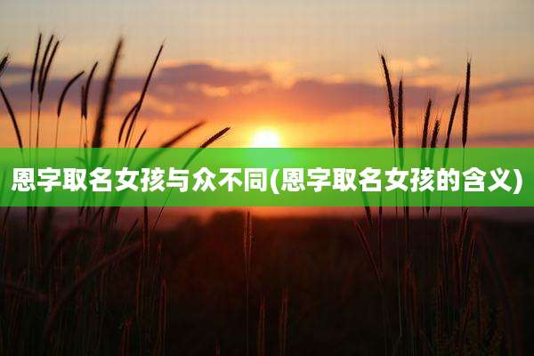 恩字取名女孩与众不同(恩字取名女孩的含义)
