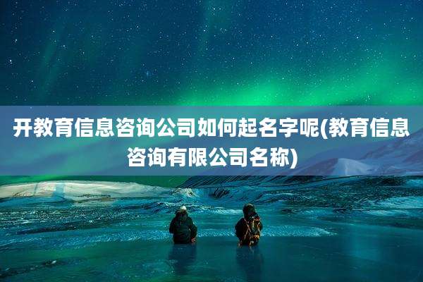 开教育信息咨询公司如何起名字呢(教育信息咨询有限公司名称)
