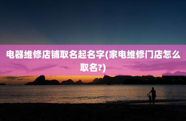电器维修店铺取名起名字(家电维修门店怎么取名?)