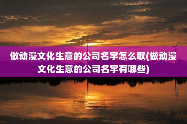 做动漫文化生意的公司名字怎么取(做动漫文化生意的公司名字有哪些)